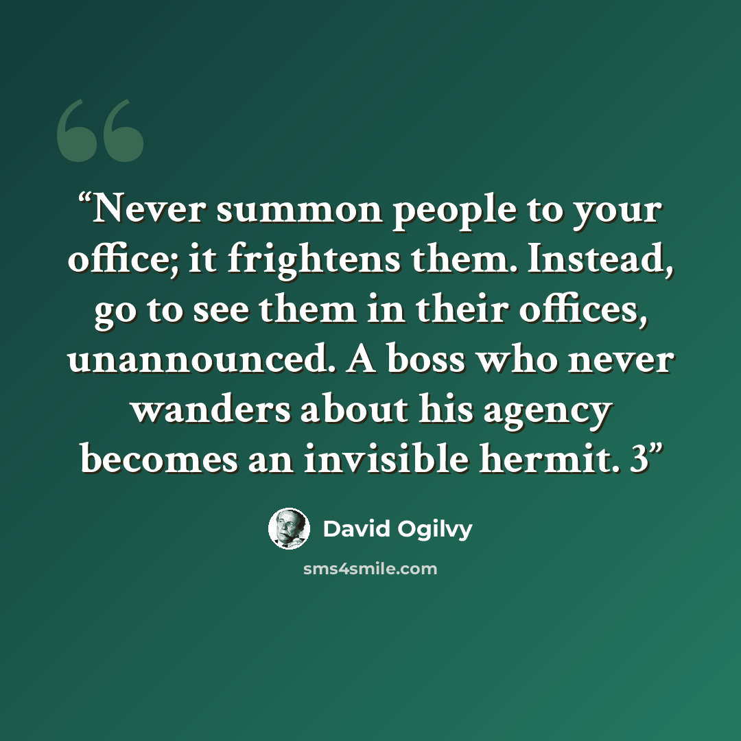 “Never summon people to your office; it frightens them. Instead, go to see them in their offices, unannounced. A boss who never wanders about his agency becomes an invisible hermit. 3” quote by David Ogilvy