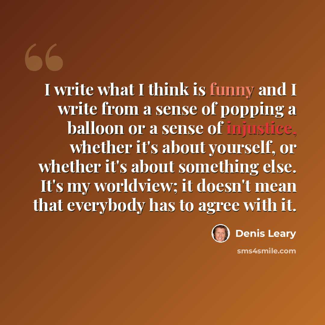 “I write what I think is funny and I write from a sense of popping a balloon or a sense of injustice, whether it's about yourself, or whether it's about something else. It's my worldview; it doesn't mean that everybody has to agree with it.” quote by Denis Leary