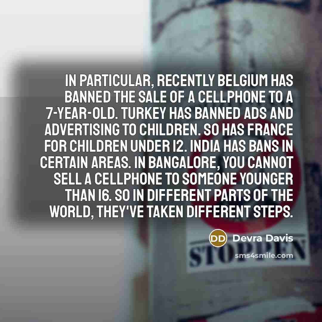 “In particular, recently Belgium has banned the sale of a cellphone to a 7-year-old. Turkey has banned ads and advertising to children. So has France for children under 12. India has bans in certain areas. In Bangalore, you cannot sell a cellphone to someone younger than 16. So in different parts…” quote by Devra Davis