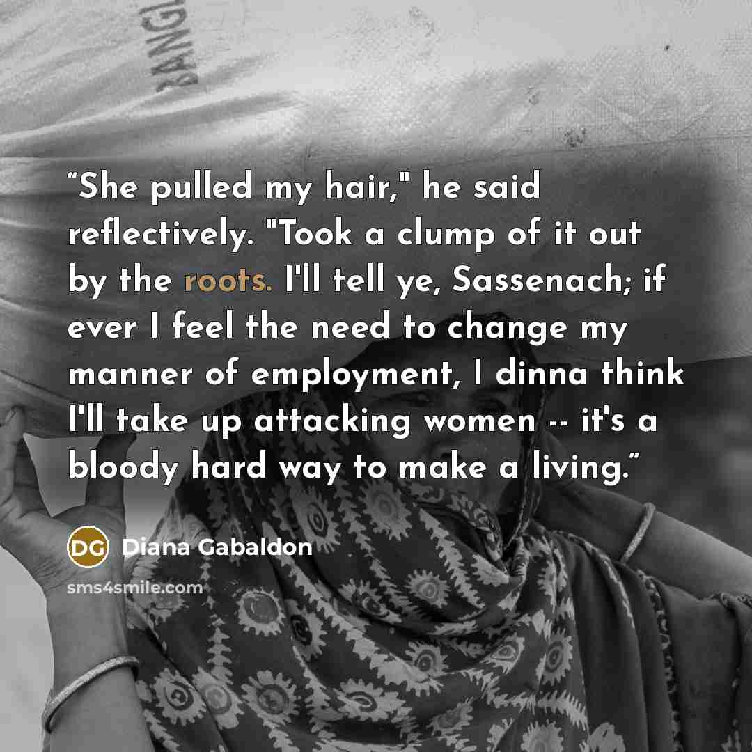 “She pulled my hair," he said reflectively. "Took a clump of it out by the roots. I'll tell ye, Sassenach; if ever I feel the need to change my manner of employment, I dinna think I'll take up attacking women -- it's a bloody hard way to make a living.” quote by Diana Gabaldon