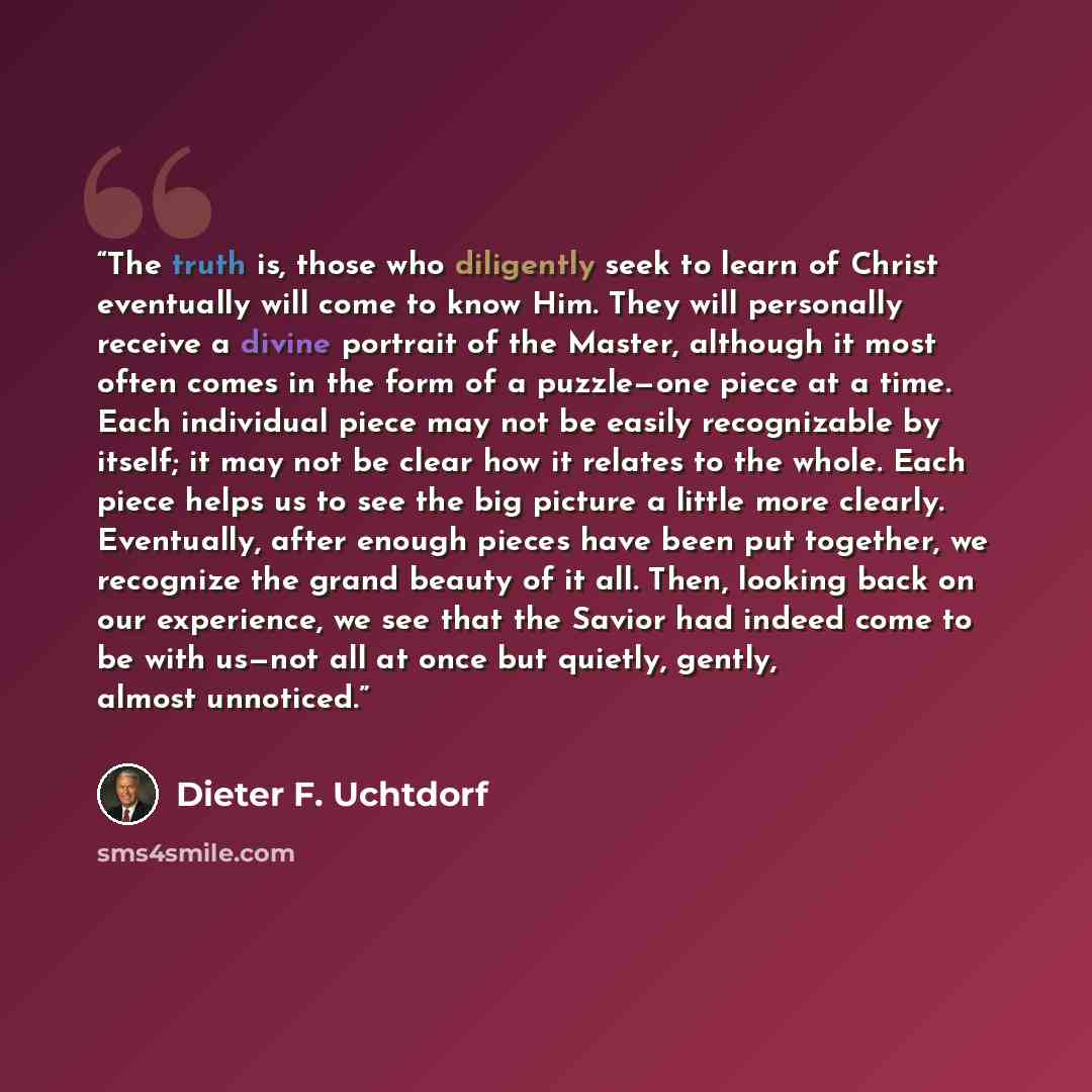 “The truth is, those who diligently seek to learn of Christ eventually will come to know Him. They will personally receive a divine portrait of the Master, although it most often comes in the form of a puzzle—one piece at a time. Each individual piece may not be easily recognizable by itself; it…” quote by Dieter F. Uchtdorf