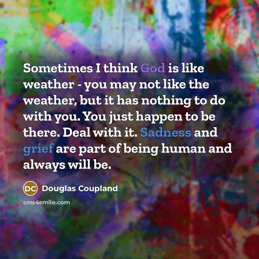 “Sometimes I think God is like weather - you may not like the weather, but it has nothing to do with you. You just happen to be there. Deal with it. Sadness and grief are part of being human and always will be.” quote by Douglas Coupland