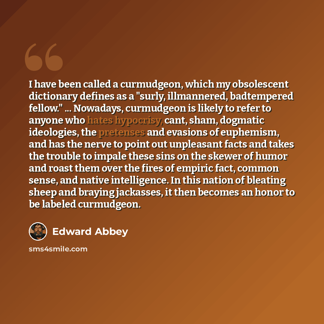 “I have been called a curmudgeon, which my obsolescent dictionary defines as a "surly, illmannered, badtempered fellow." ... Nowadays, curmudgeon is likely to refer to anyone who hates hypocrisy, cant, sham, dogmatic ideologies, the pretenses and evasions of euphemism, and has the nerve to point…” quote by Edward Abbey