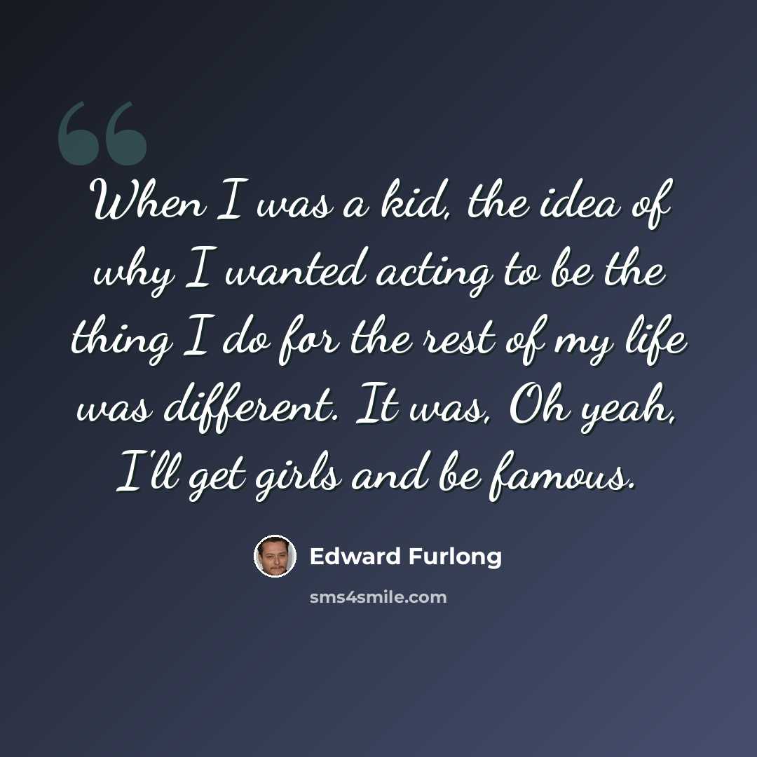 “When I was a kid, the idea of why I wanted acting to be the thing I do for the rest of my life was different. It was, Oh yeah, I'll get girls and be famous.” quote by Edward Furlong