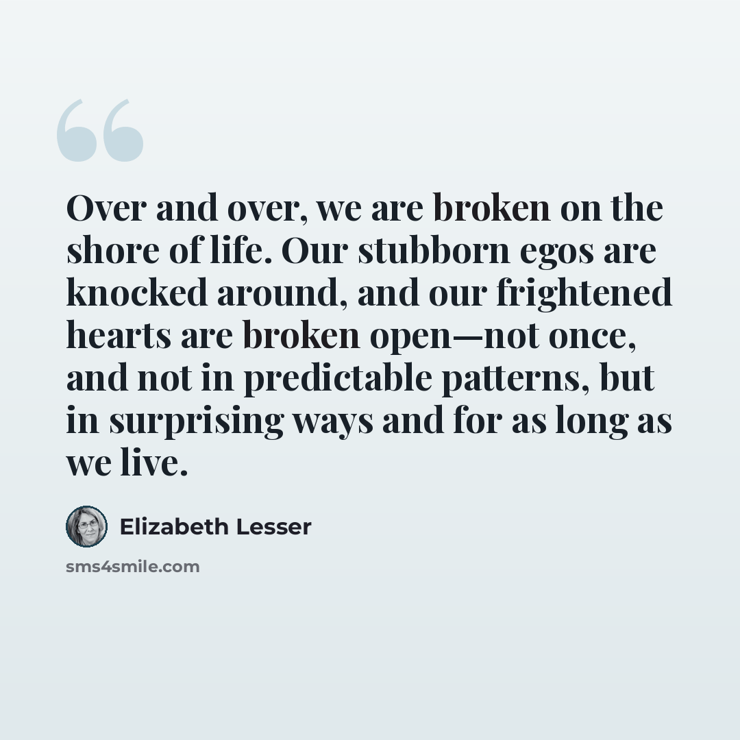 “Over and over, we are broken on the shore of life. Our stubborn egos are knocked around, and our frightened hearts are broken open—not once, and not in predictable patterns, but in surprising ways and for as long as we live.” quote by Elizabeth Lesser