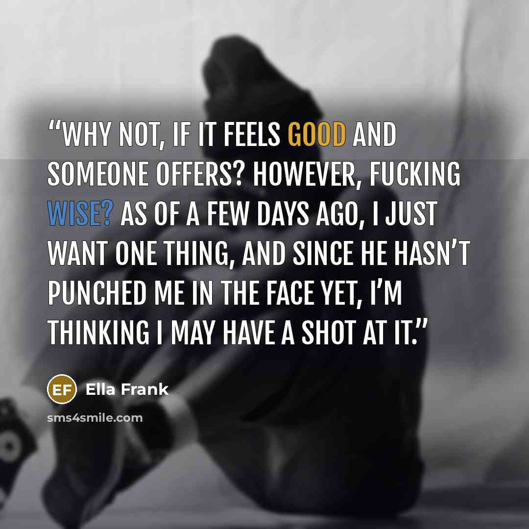 “Why not, if it feels good and someone offers? However, fucking wise? As of a few days ago, I just want one thing, and since he hasn’t punched me in the face yet, I’m thinking I may have a shot at it.” quote by Ella Frank