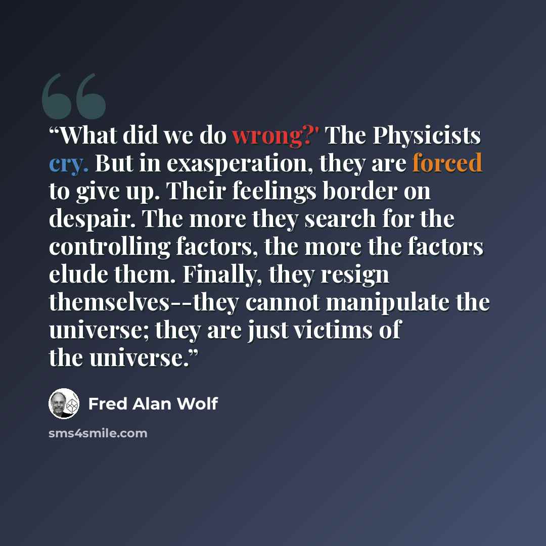 “What did we do wrong?' The Physicists cry. But in exasperation, they are forced to give up. Their feelings border on despair. The more they search for the controlling factors, the more the factors elude them. Finally, they resign themselves--they cannot manipulate the universe; they are just…” quote by Fred Alan Wolf