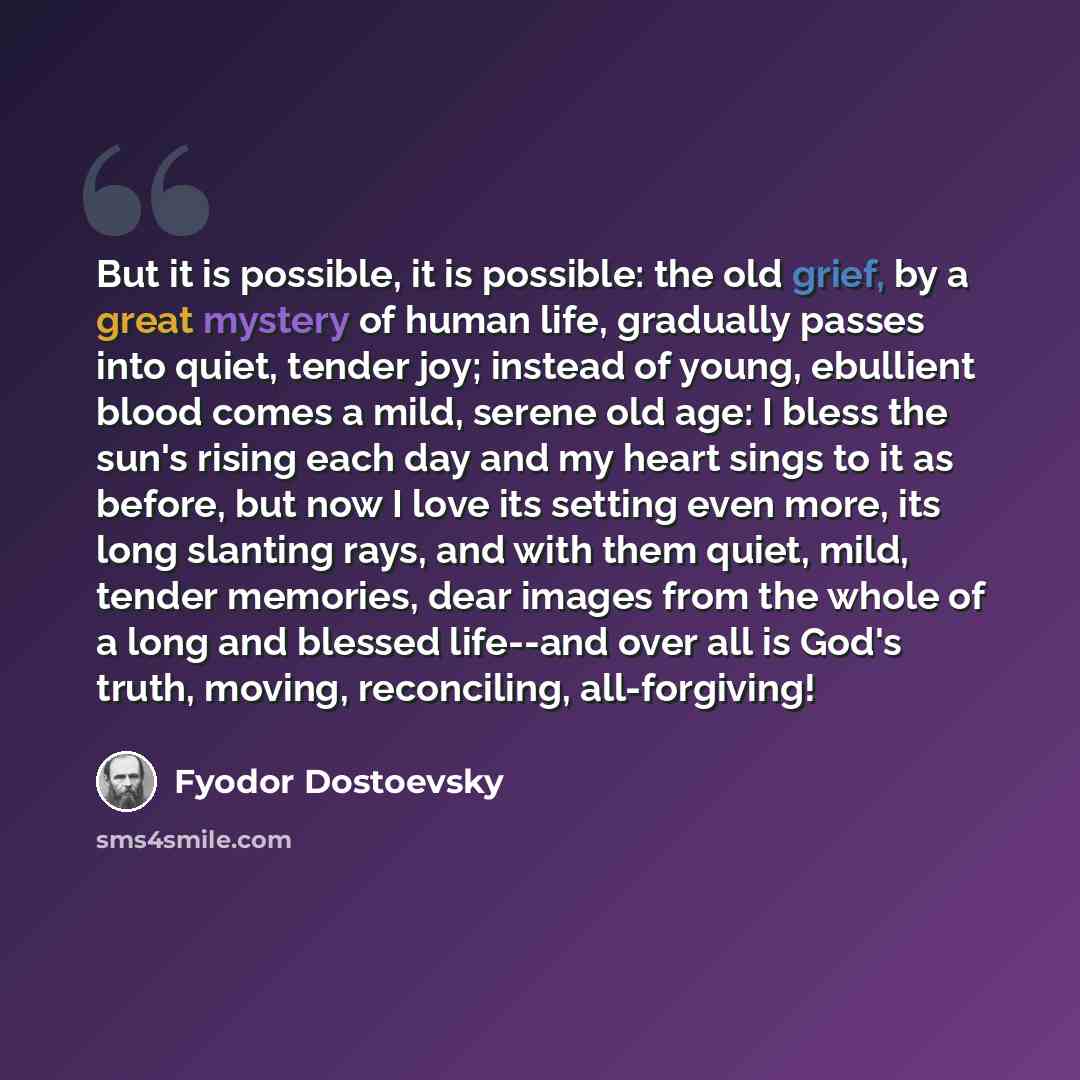 “But it is possible, it is possible: the old grief, by a great mystery of human life, gradually passes into quiet, tender joy; instead of young, ebullient blood comes a mild, serene old age: I bless the sun's rising each day and my heart sings to it as before, but now I love its setting even more…” quote by Fyodor Dostoevsky