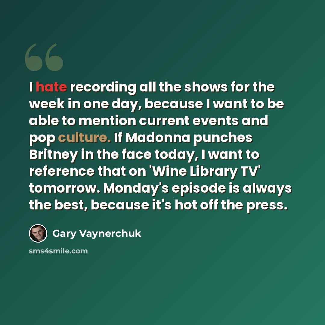 “I hate recording all the shows for the week in one day, because I want to be able to mention current events and pop culture. If Madonna punches Britney in the face today, I want to reference that on 'Wine Library TV' tomorrow. Monday's episode is always the best, because it's hot off the press.” quote by Gary Vaynerchuk