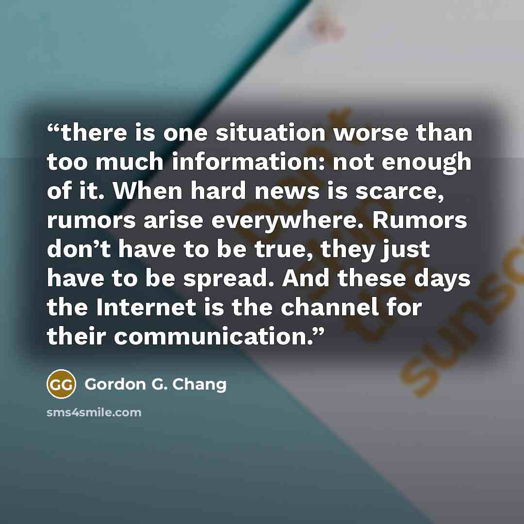 “there is one situation worse than too much information: not enough of it. When hard news is scarce, rumors arise everywhere. Rumors don’t have to be true, they just have to be spread. And these days the Internet is the channel for their communication.” quote by Gordon G. Chang