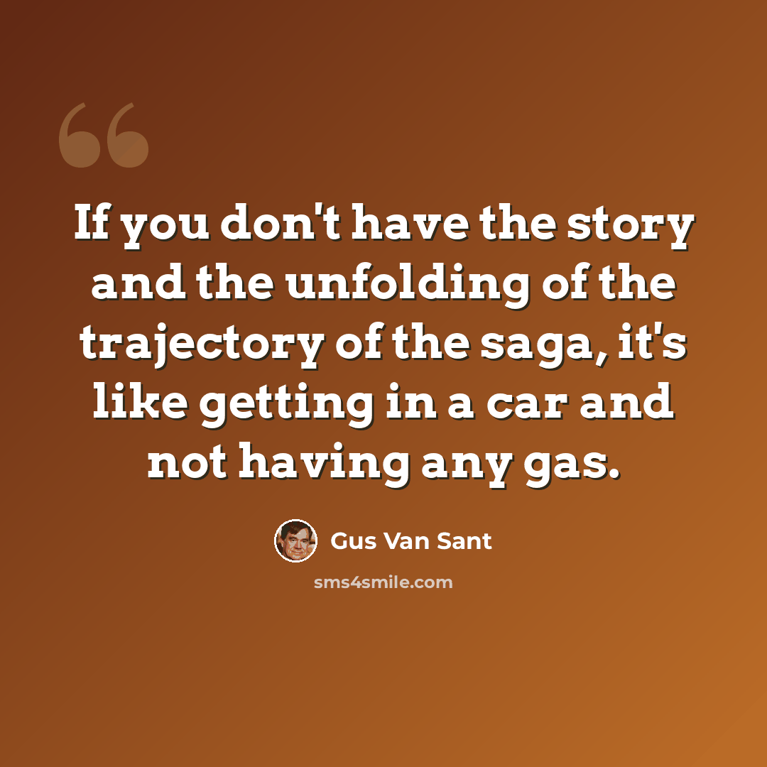 “If you don't have the story and the unfolding of the trajectory of the saga, it's like getting in a car and not having any gas.” quote by Gus Van Sant