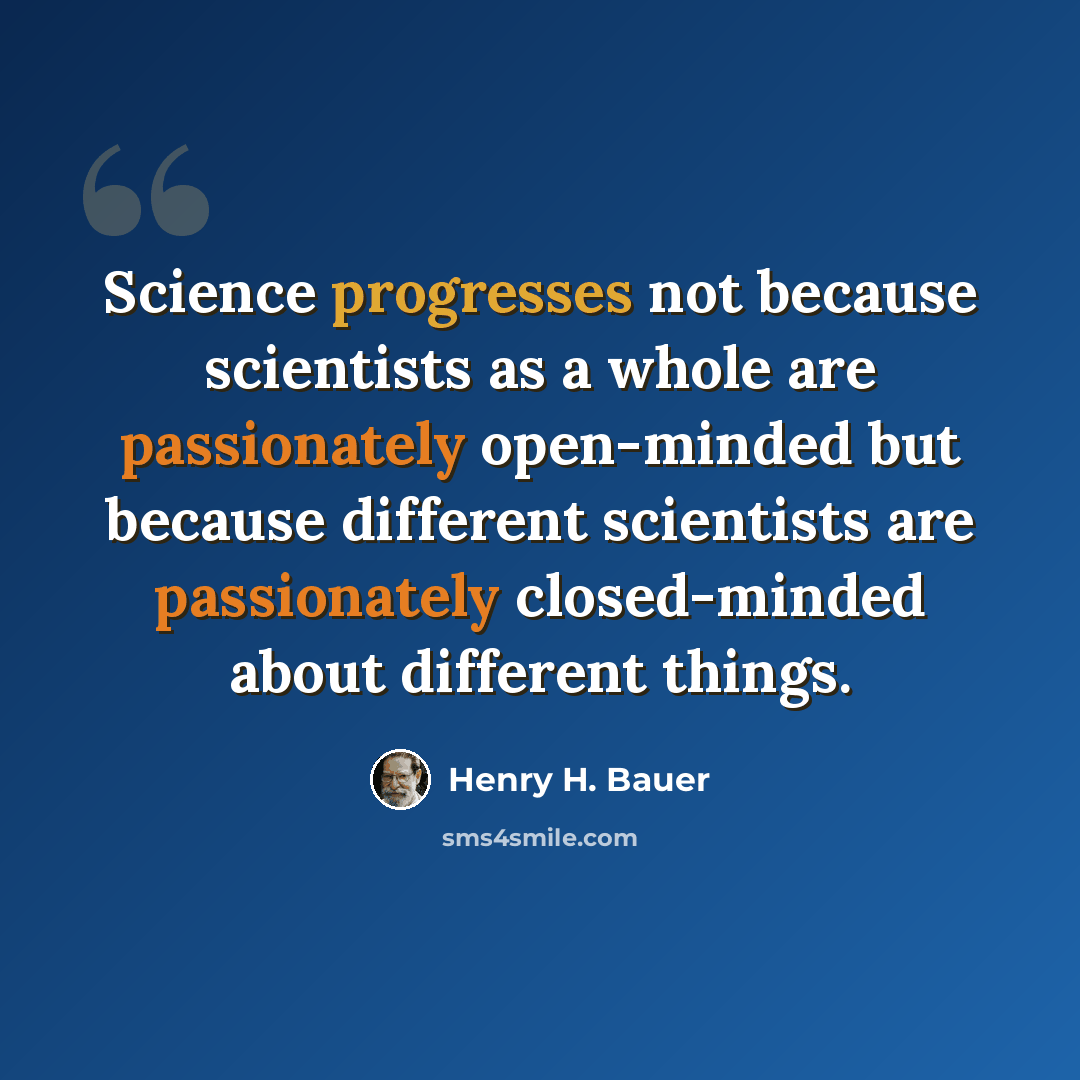 “Science progresses not because scientists as a whole are passionately open-minded but because different scientists are passionately closed-minded about different things.” quote by Henry H. Bauer