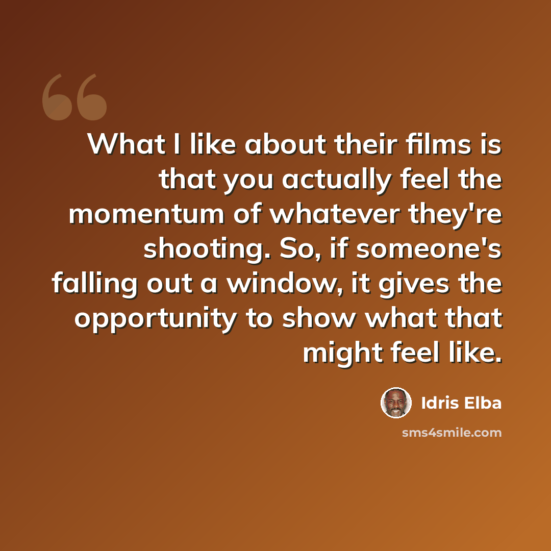 “What I like about their films is that you actually feel the momentum of whatever they're shooting. So, if someone's falling out a window, it gives the opportunity to show what that might feel like.” quote by Idris Elba