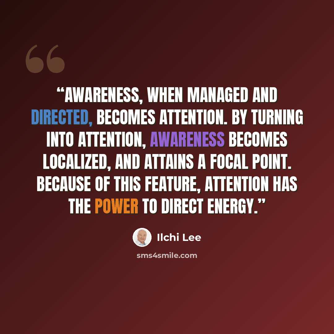 “Awareness, when managed and directed, becomes attention. By turning into attention, awareness becomes localized, and attains a focal point. Because of this feature, attention has the power to direct energy.” quote by Ilchi Lee