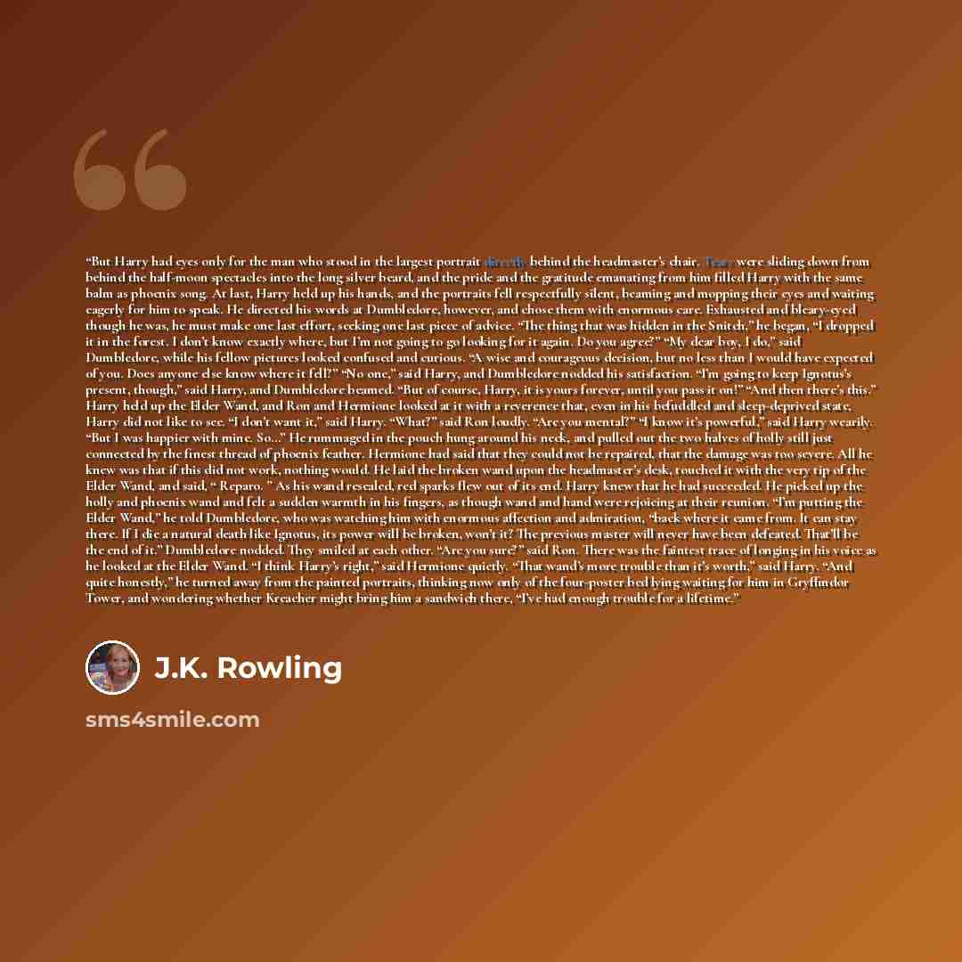 “But Harry had eyes only for the man who stood in the largest portrait directly behind the headmaster’s chair. Tears were sliding down from behind the half-moon spectacles into the long silver beard, and the pride and the gratitude emanating from him filled Harry with the same balm as phoenix song…” quote by J.K. Rowling