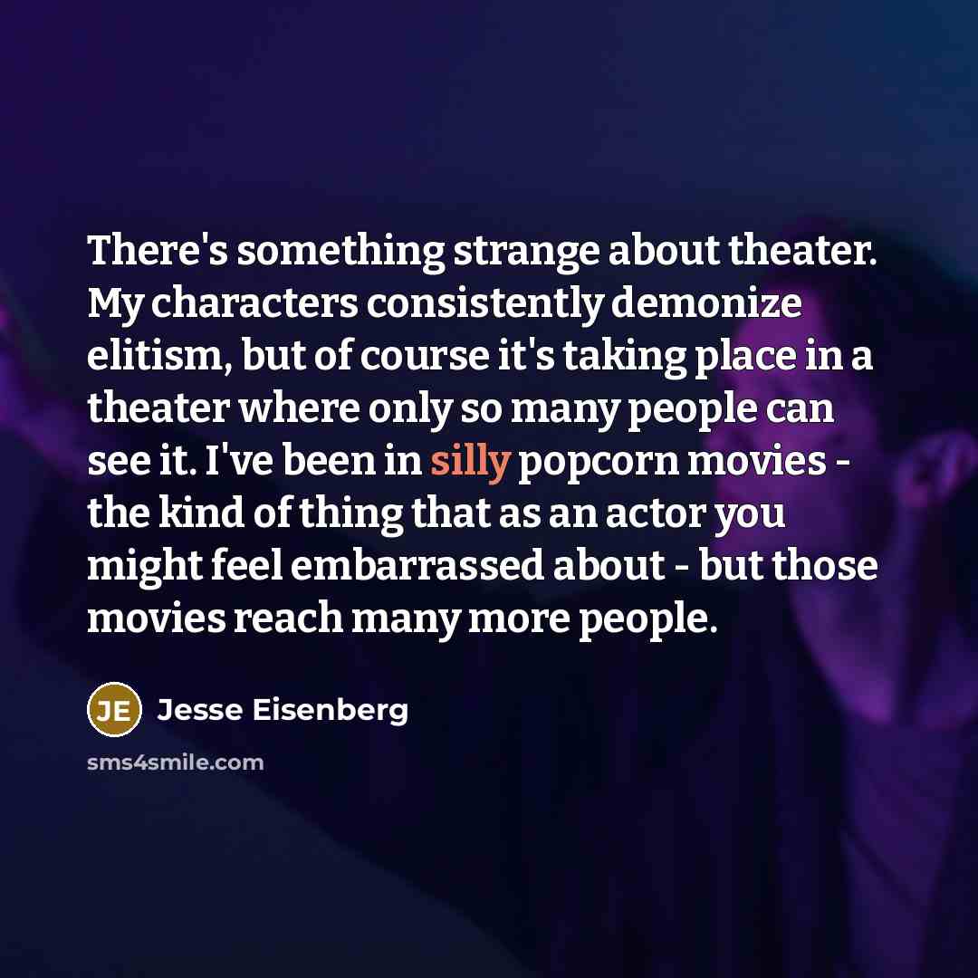 “There's something strange about theater. My characters consistently demonize elitism, but of course it's taking place in a theater where only so many people can see it. I've been in silly popcorn movies - the kind of thing that as an actor you might feel embarrassed about - but those movies reach…” quote by Jesse Eisenberg