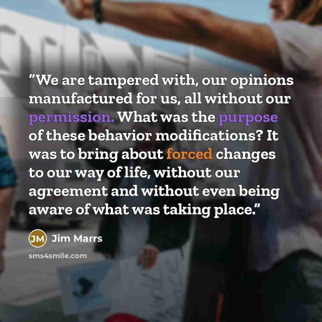 “We are tampered with, our opinions manufactured for us, all without our permission. What was the purpose of these behavior modifications? It was to bring about forced changes to our way of life, without our agreement and without even being aware of what was taking place.” quote by Jim Marrs