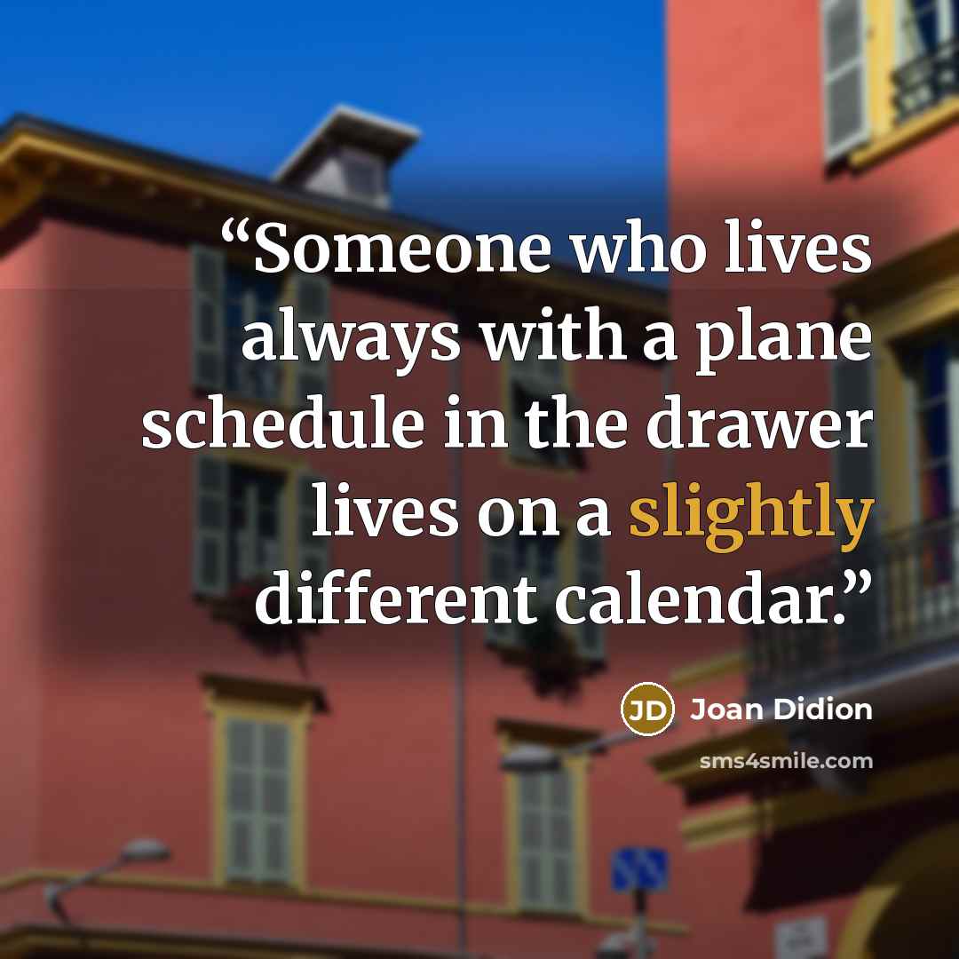 “Someone who lives always with a plane schedule in the drawer lives on a slightly different calendar.” quote by Joan Didion
