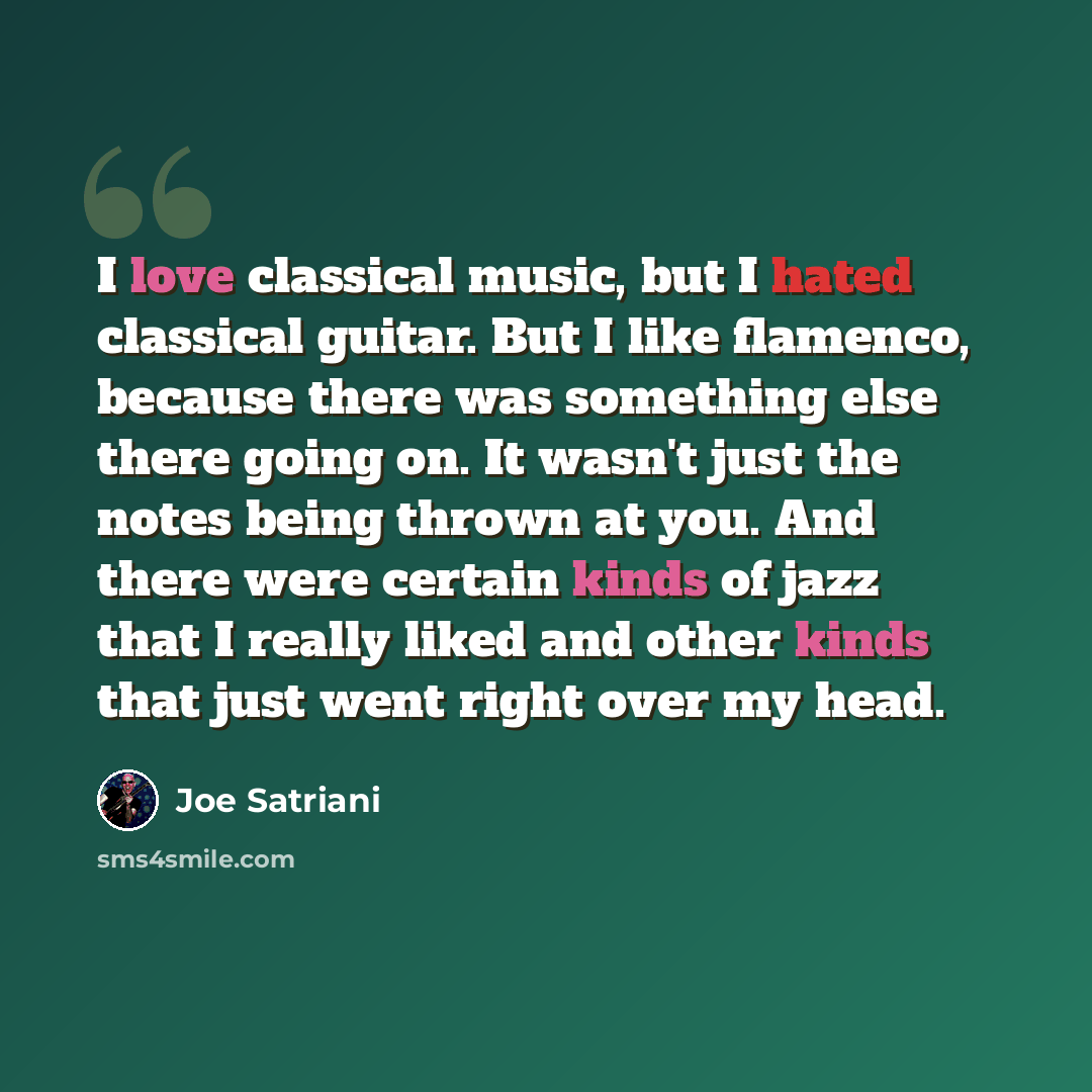 “I love classical music, but I hated classical guitar. But I like flamenco, because there was something else there going on. It wasn't just the notes being thrown at you. And there were certain kinds of jazz that I really liked and other kinds that just went right over my head.” quote by Joe Satriani