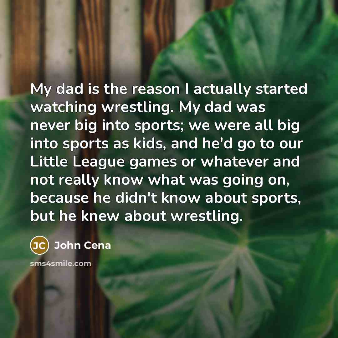 “My dad is the reason I actually started watching wrestling. My dad was never big into sports; we were all big into sports as kids, and he'd go to our Little League games or whatever and not really know what was going on, because he didn't know about sports, but he knew about wrestling.” quote by John Cena
