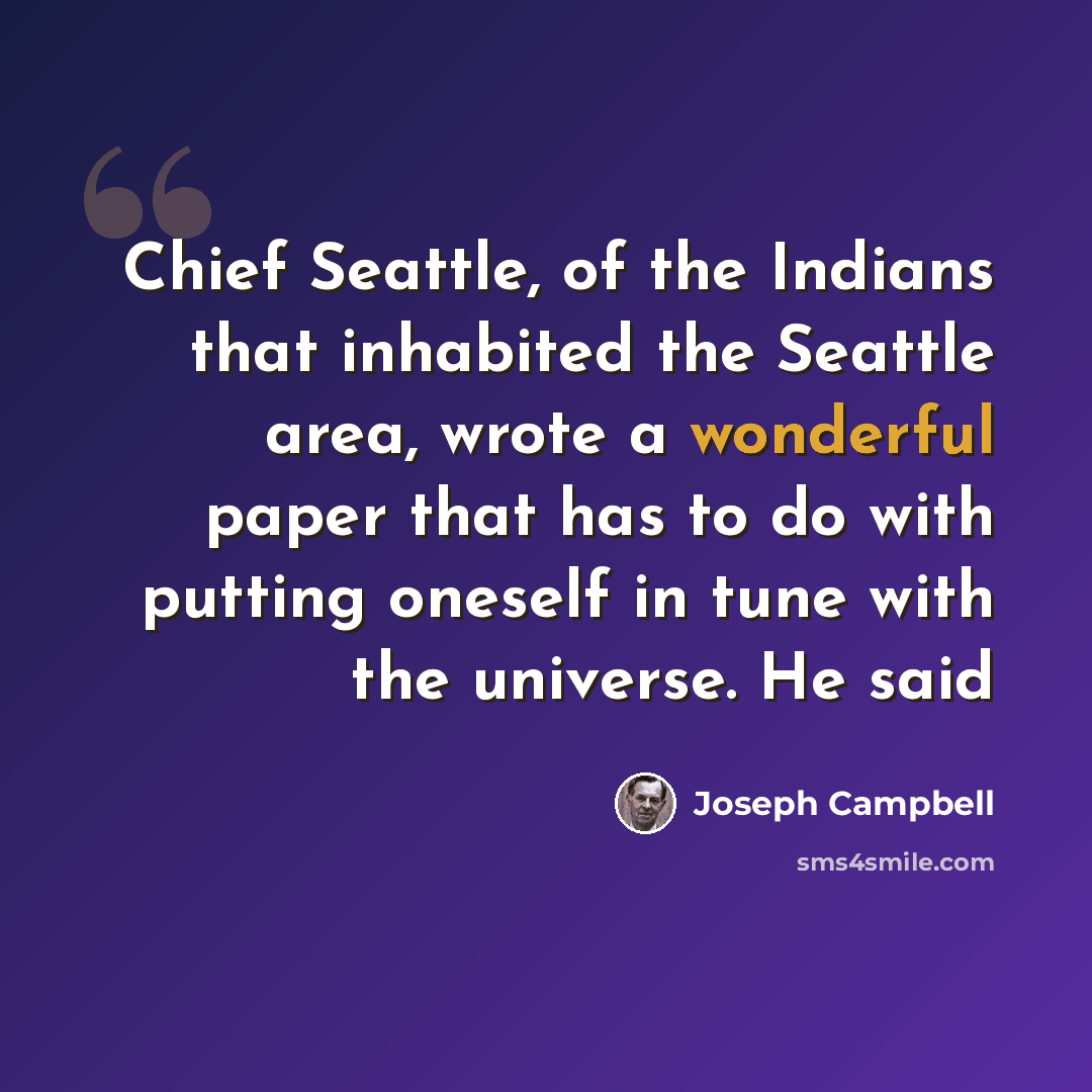 “Chief Seattle, of the Indians that inhabited the Seattle area, wrote a wonderful paper that has to do with putting oneself in tune with the universe. He said” quote by Joseph Campbell