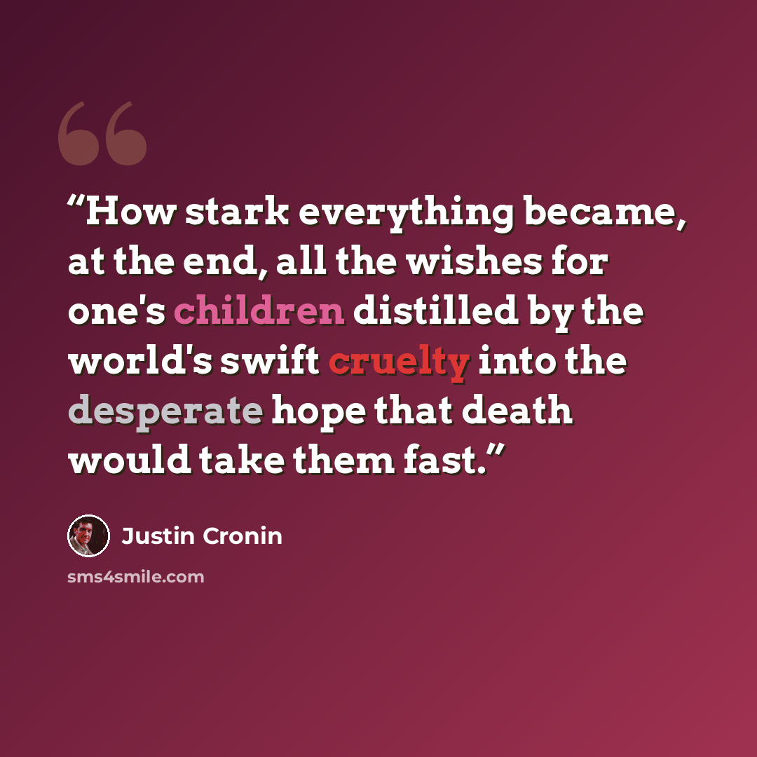 “How stark everything became, at the end, all the wishes for one's children distilled by the world's swift cruelty into the desperate hope that death would take them fast.” quote by Justin Cronin