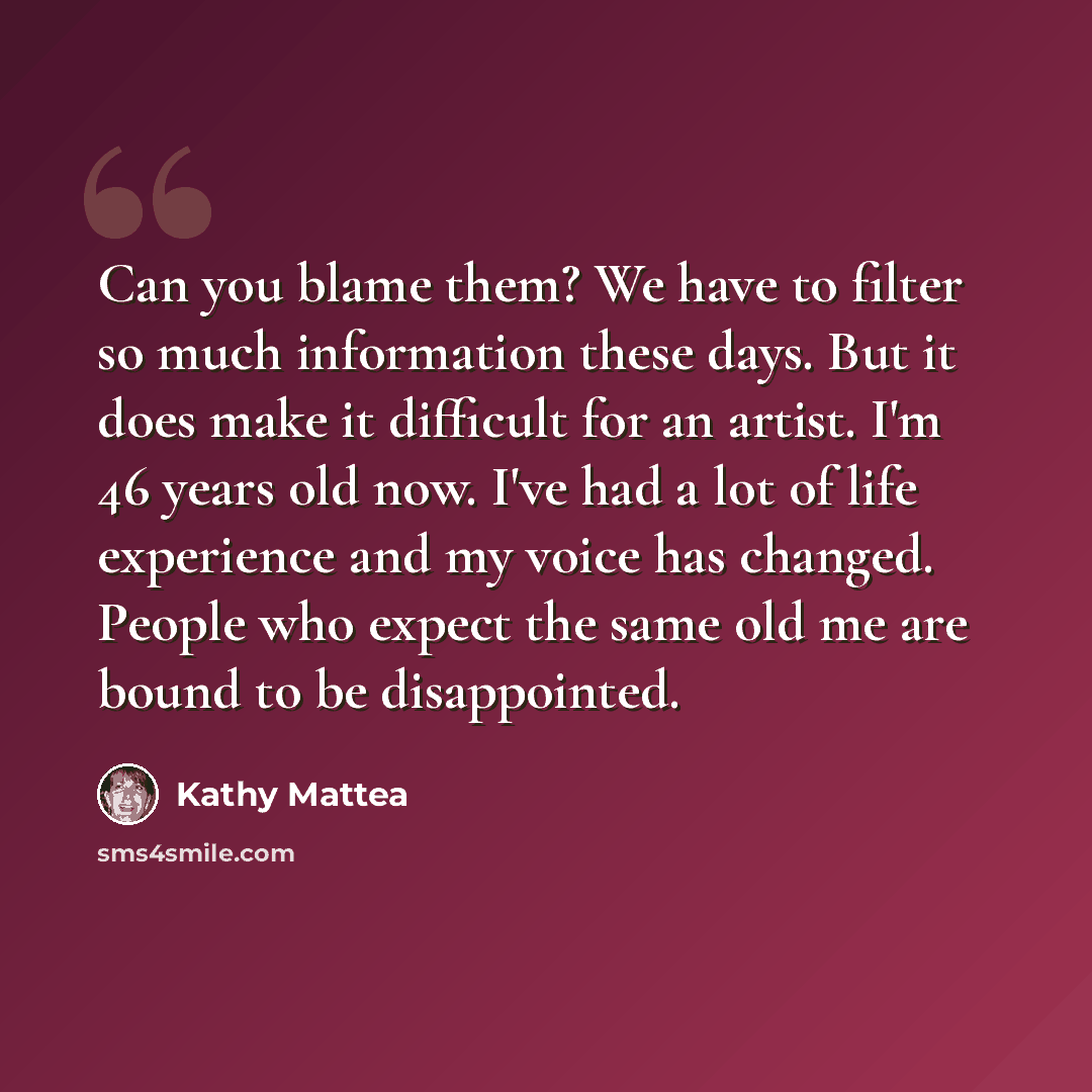 “Can you blame them? We have to filter so much information these days. But it does make it difficult for an artist. I'm 46 years old now. I've had a lot of life experience and my voice has changed. People who expect the same old me are bound to be disappointed.” quote by Kathy Mattea