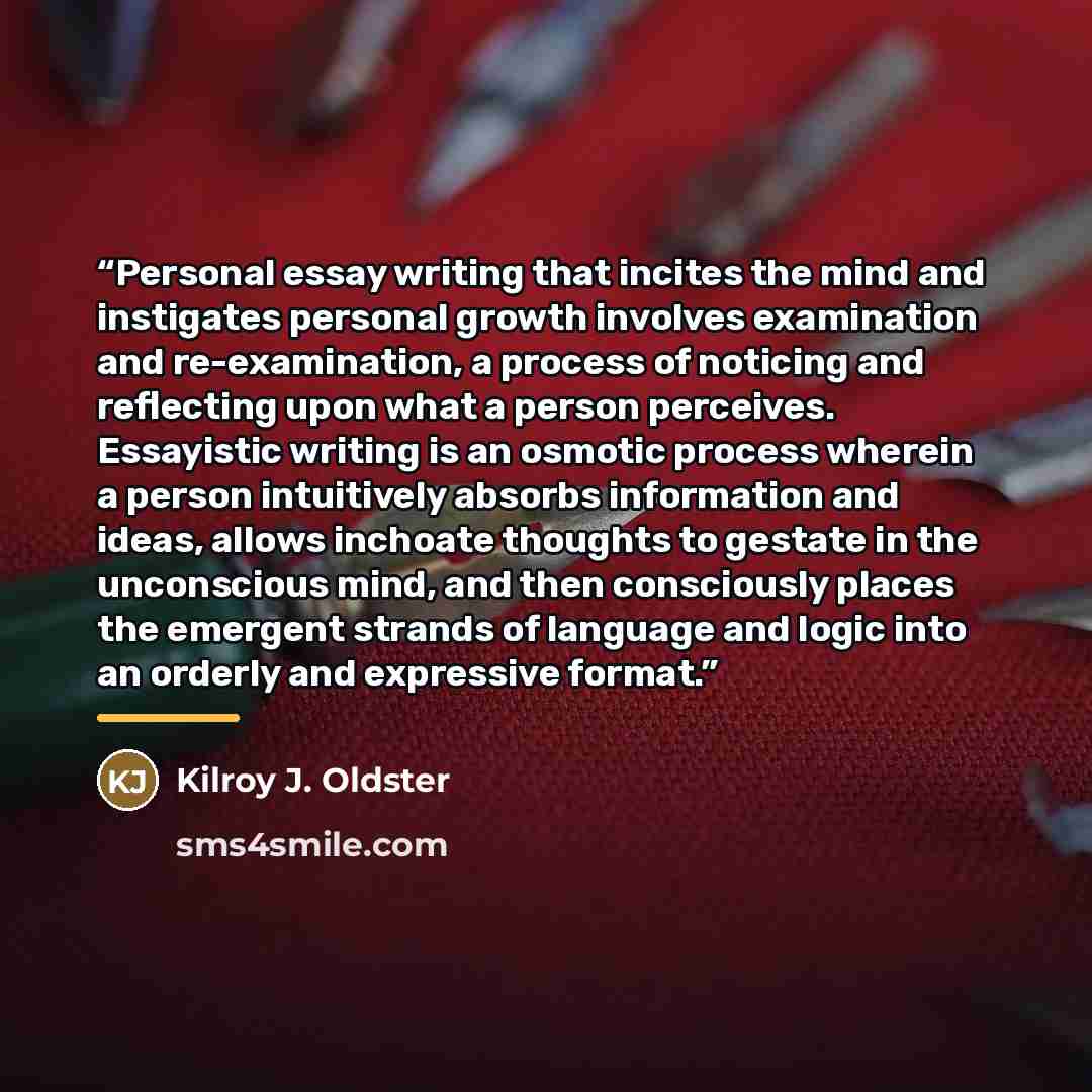 “Personal essay writing that incites the mind and instigates personal growth involves examination and re-examination, a process of noticing and reflecting upon what a person perceives. Essayistic writing is an osmotic process wherein a person intuitively absorbs information and ideas, allows…” quote by Kilroy J. Oldster