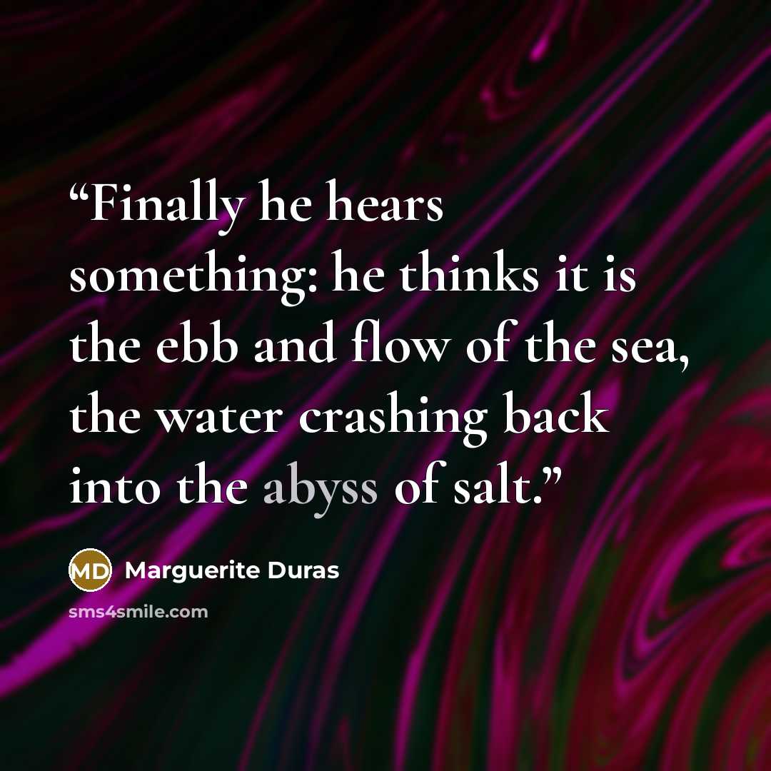 “Finally he hears something: he thinks it is the ebb and flow of the sea, the water crashing back into the abyss of salt.” quote by Marguerite Duras