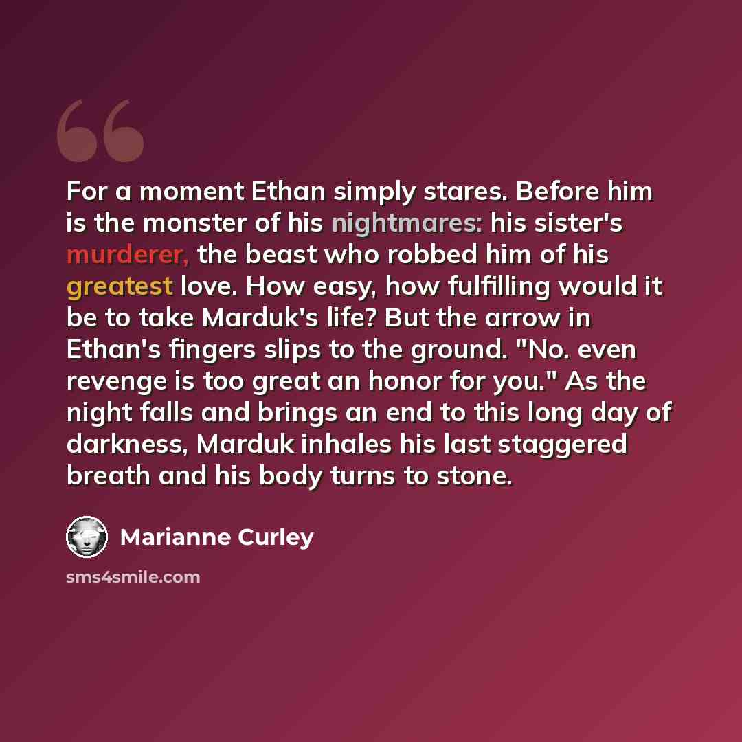“For a moment Ethan simply stares. Before him is the monster of his nightmares: his sister's murderer, the beast who robbed him of his greatest love. How easy, how fulfilling would it be to take Marduk's life? But the arrow in Ethan's fingers slips to the ground. "No. even revenge is too great an…” quote by Marianne Curley