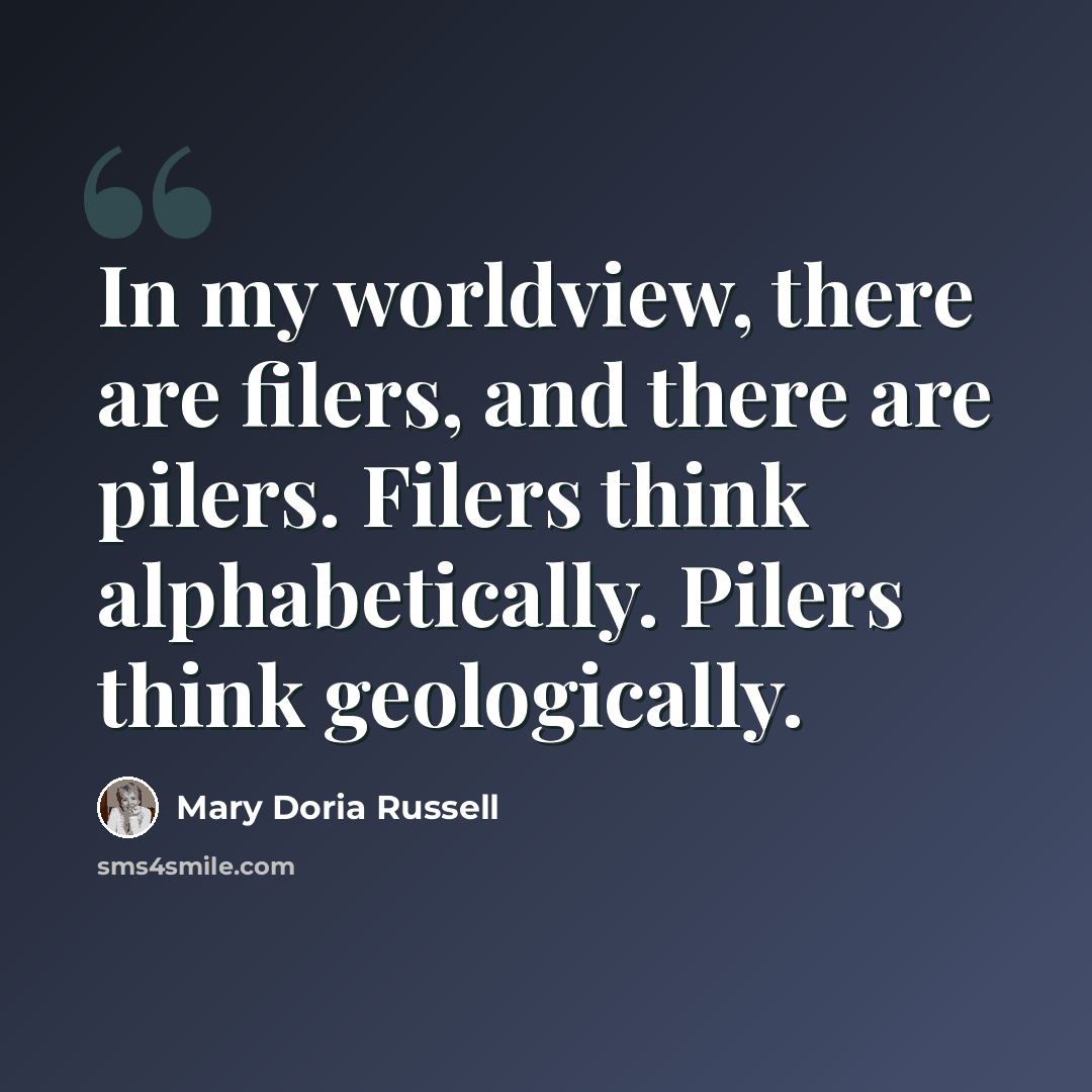 “In my worldview, there are filers, and there are pilers. Filers think alphabetically. Pilers think geologically.” quote by Mary Doria Russell
