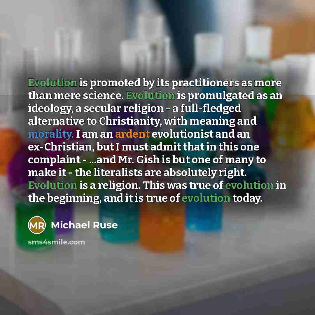 “Evolution is promoted by its practitioners as more than mere science. Evolution is promulgated as an ideology, a secular religion - a full-fledged alternative to Christianity, with meaning and morality. I am an ardent evolutionist and an ex-Christian, but I must admit that in this one complaint…” quote by Michael Ruse