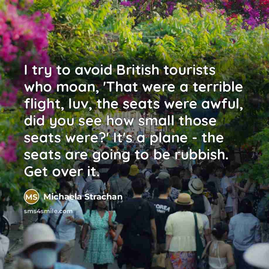 “I try to avoid British tourists who moan, 'That were a terrible flight, luv, the seats were awful, did you see how small those seats were?' It's a plane - the seats are going to be rubbish. Get over it.” quote by Michaela Strachan