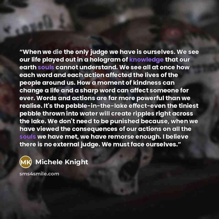 “When we die the only judge we have is ourselves. We see our life played out in a hologram of knowledge that our earth souls cannot understand. We see all at once how each word and each action affected the lives of the people around us. How a moment of kindness can change a life and a sharp word…” quote by Michele Knight