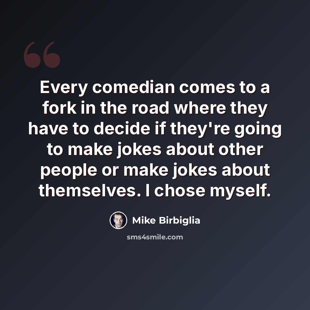 “Every comedian comes to a fork in the road where they have to decide if they're going to make jokes about other people or make jokes about themselves. I chose myself.” quote by Mike Birbiglia
