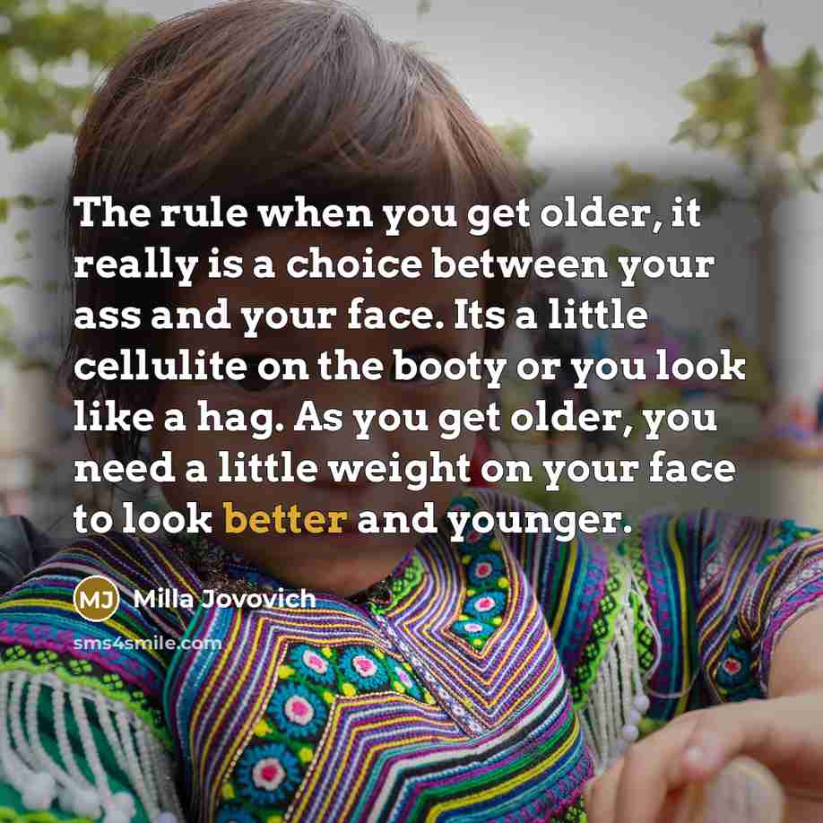 “The rule when you get older, it really is a choice between your ass and your face. Its a little cellulite on the booty or you look like a hag. As you get older, you need a little weight on your face to look better and younger.” quote by Milla Jovovich