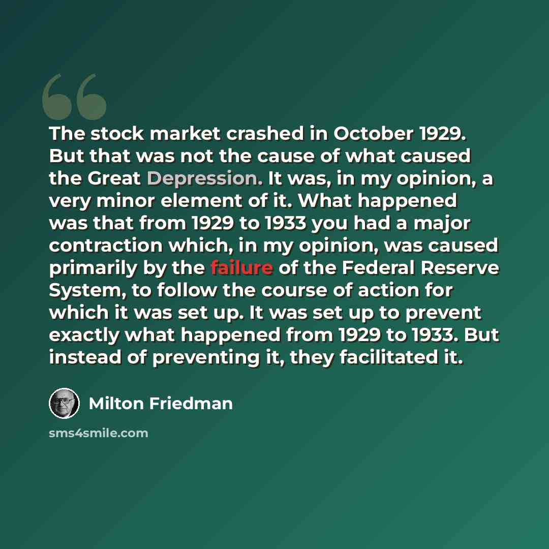 “The stock market crashed in October 1929. But that was not the cause of what caused the Great Depression. It was, in my opinion, a very minor element of it. What happened was that from 1929 to 1933 you had a major contraction which, in my opinion, was caused primarily by the failure of the Federal…” quote by Milton Friedman
