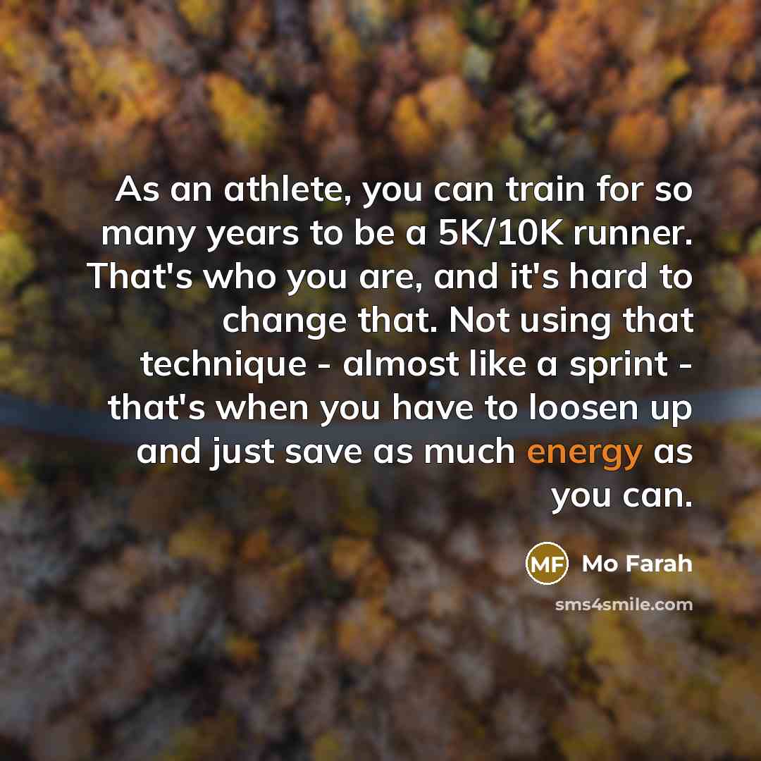 “As an athlete, you can train for so many years to be a 5K/10K runner. That's who you are, and it's hard to change that. Not using that technique - almost like a sprint - that's when you have to loosen up and just save as much energy as you can.” quote by Mo Farah