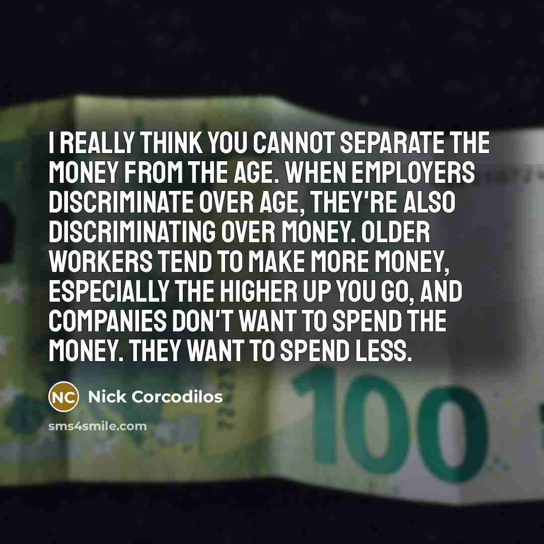 “I really think you cannot separate the money from the age. When employers discriminate over age, they're also discriminating over money. Older workers tend to make more money, especially the higher up you go, and companies don't want to spend the money. They want to spend less.” quote by Nick Corcodilos