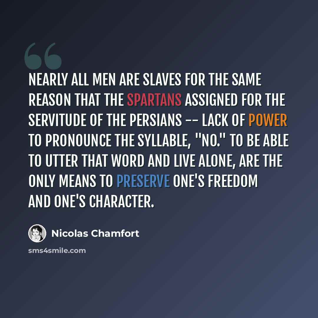 “Nearly all men are slaves for the same reason that the Spartans assigned for the servitude of the Persians -- lack of power to pronounce the syllable, "No." To be able to utter that word and live alone, are the only means to preserve one's freedom and one's character.” quote by Nicolas Chamfort