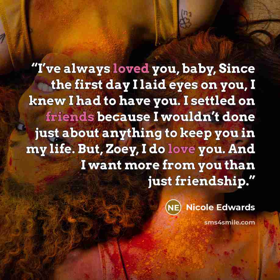 “I’ve always loved you, baby, Since the first day I laid eyes on you, I knew I had to have you. I settled on friends because I wouldn’t done just about anything to keep you in my life. But, Zoey, I do love you. And I want more from you than just friendship.” quote by Nicole Edwards