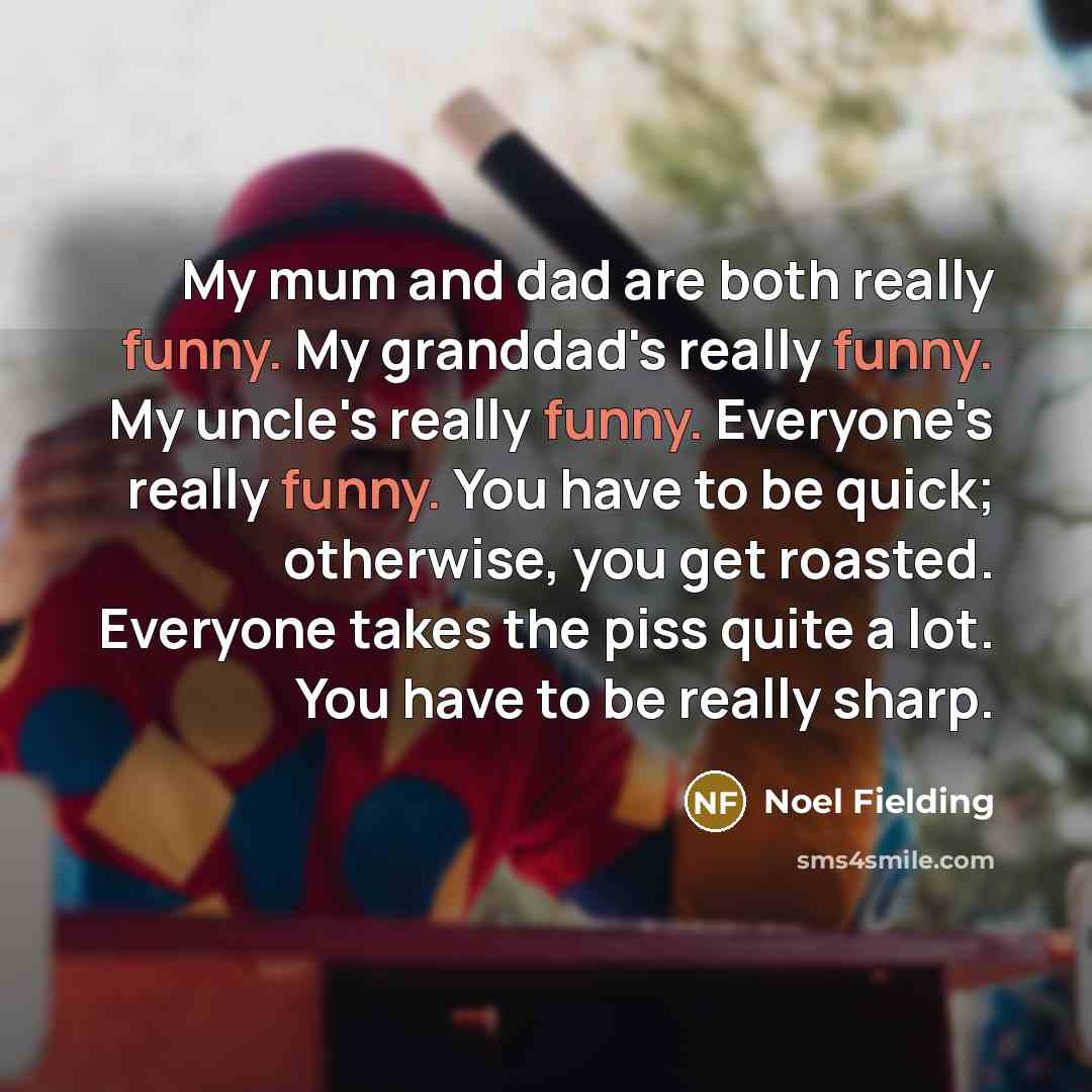 “My mum and dad are both really funny. My granddad's really funny. My uncle's really funny. Everyone's really funny. You have to be quick; otherwise, you get roasted. Everyone takes the piss quite a lot. You have to be really sharp.” quote by Noel Fielding