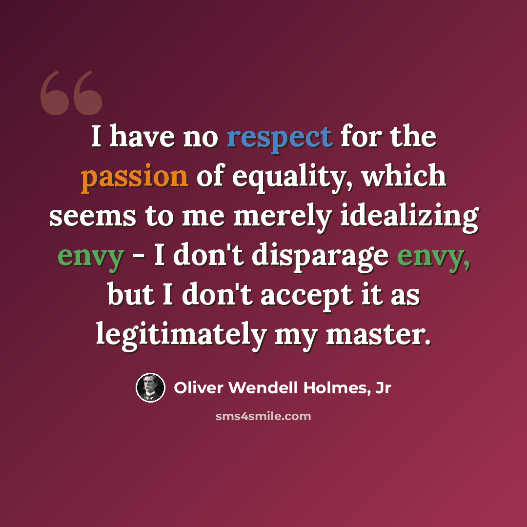 “I have no respect for the passion of equality, which seems to me merely idealizing envy - I don't disparage envy, but I don't accept it as legitimately my master.” quote by Oliver Wendell Holmes, Jr