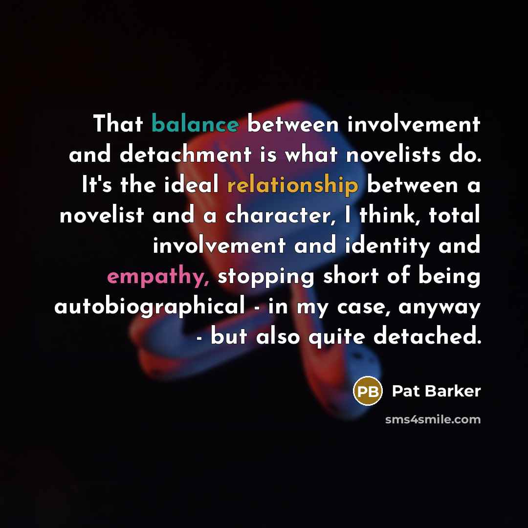 “That balance between involvement and detachment is what novelists do. It's the ideal relationship between a novelist and a character, I think, total involvement and identity and empathy, stopping short of being autobiographical - in my case, anyway - but also quite detached.” quote by Pat Barker