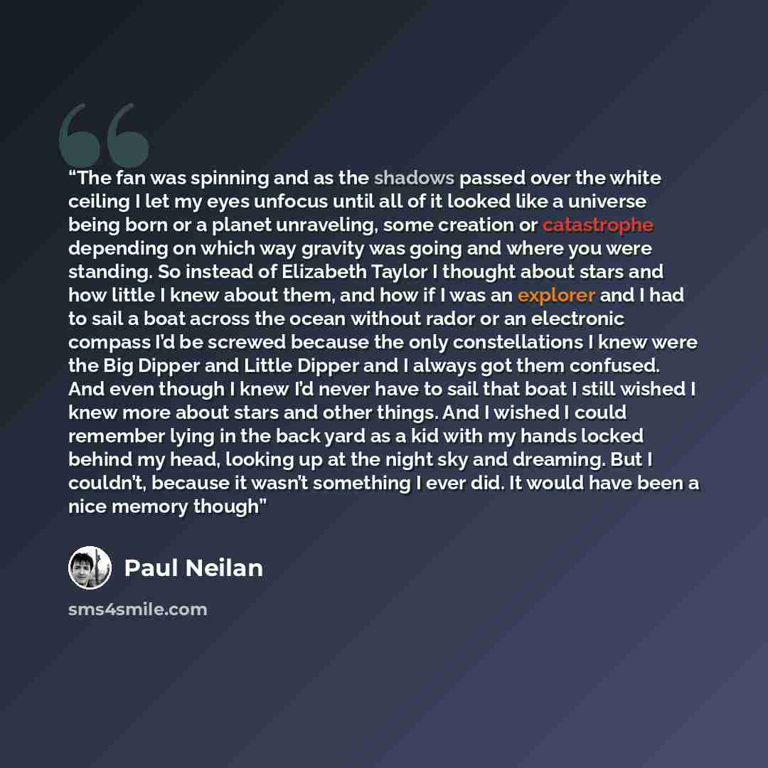 “The fan was spinning and as the shadows passed over the white ceiling I let my eyes unfocus until all of it looked like a universe being born or a planet unraveling, some creation or catastrophe depending on which way gravity was going and where you were standing. So instead of Elizabeth Taylor I…” quote by Paul Neilan