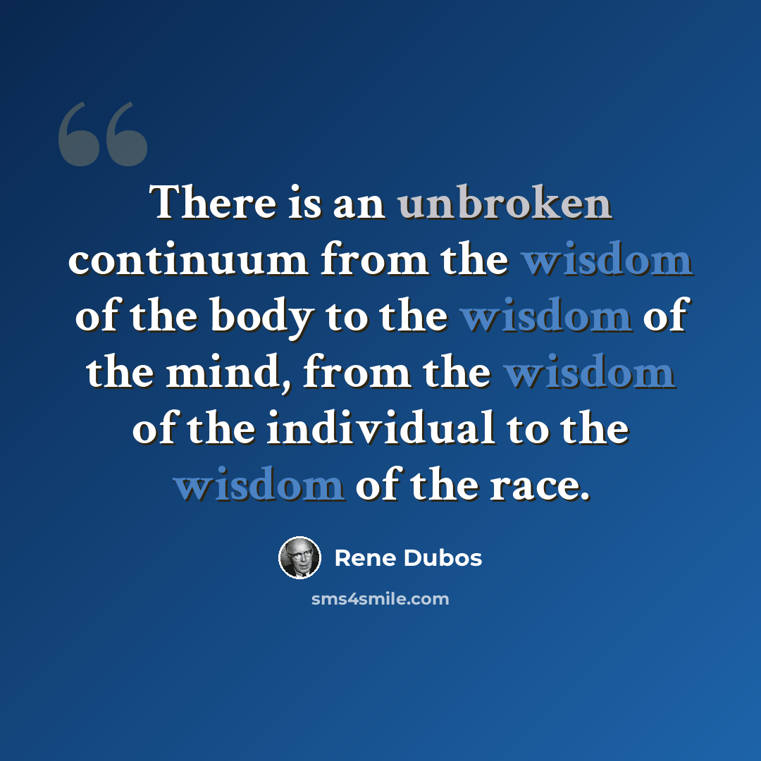 “There is an unbroken continuum from the wisdom of the body to the wisdom of the mind, from the wisdom of the individual to the wisdom of the race.” quote by Rene Dubos