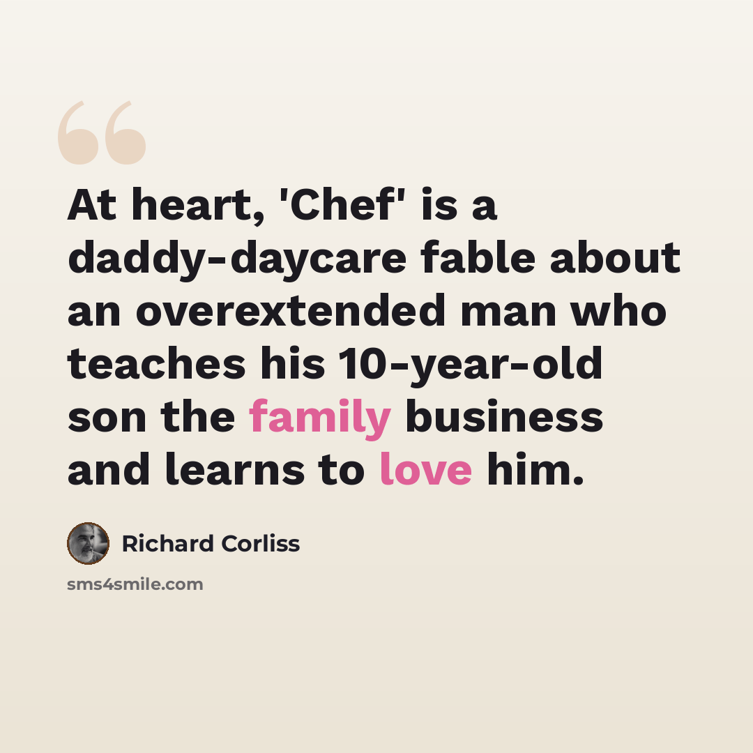 “At heart, 'Chef' is a daddy-daycare fable about an overextended man who teaches his 10-year-old son the family business and learns to love him.” quote by Richard Corliss