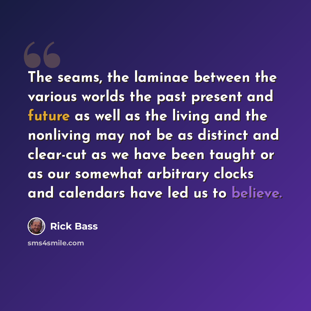 “The seams, the laminae between the various worlds the past present and future as well as the living and the nonliving may not be as distinct and clear-cut as we have been taught or as our somewhat arbitrary clocks and calendars have led us to believe.” quote by Rick Bass