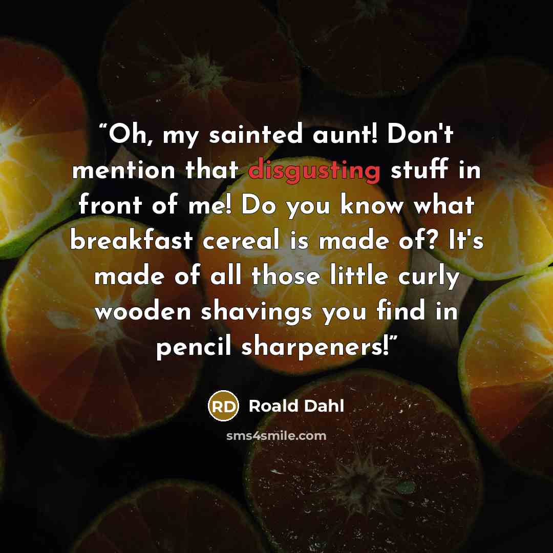 “Oh, my sainted aunt! Don't mention that disgusting stuff in front of me! Do you know what breakfast cereal is made of? It's made of all those little curly wooden shavings you find in pencil sharpeners!” quote by Roald Dahl