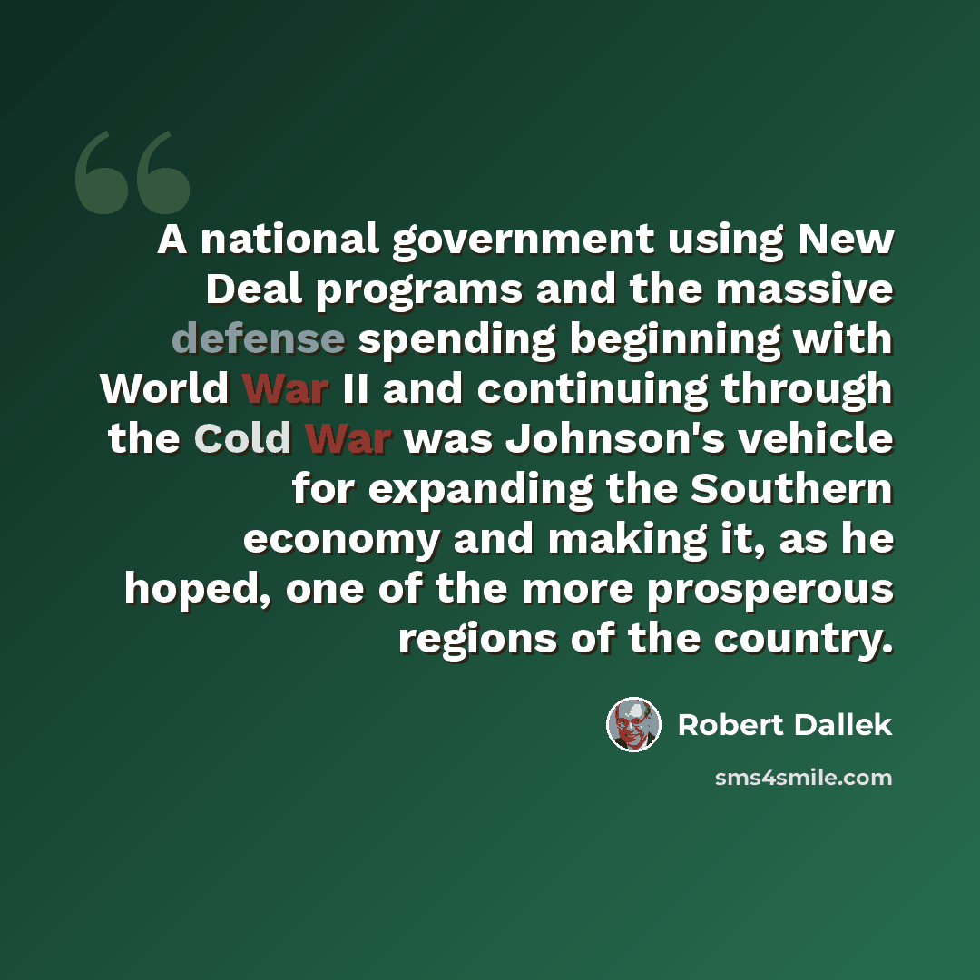 “A national government using New Deal programs and the massive defense spending beginning with World War II and continuing through the Cold War was Johnson's vehicle for expanding the Southern economy and making it, as he hoped, one of the more prosperous regions of the country.” quote by Robert Dallek